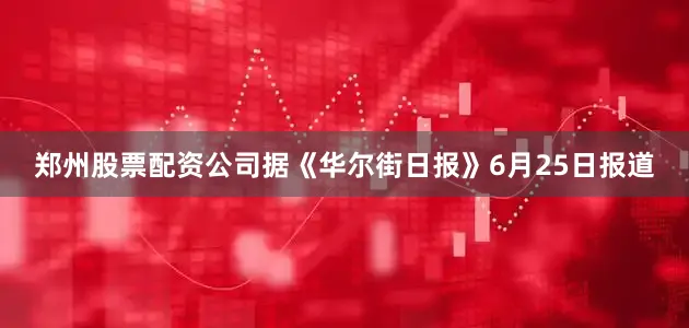 郑州股票配资公司据《华尔街日报》6月25日报道