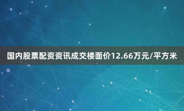 国内股票配资资讯成交楼面价12.66万元/平方米